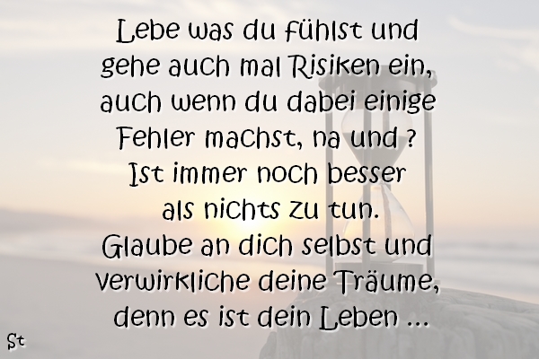 Lebe was du fühlst und gehe auch mal Risiken ein, auch wenn du dabei einige Fehler machst, na und ? Ist immer noch besser als nichts zu tun. Glaube an dich selbst und verwirkliche deine Träume, denn es ist dein Leben ...