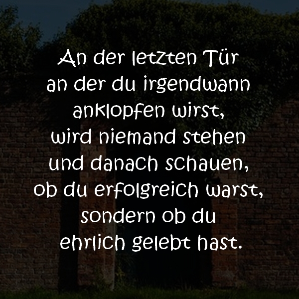 An der letzten Tür an der du irgendwann anklopfen wirst, wird niemand stehen und danach schauen, ob du erfolgreich warst, sondern ob du ehrlich gelebt hast.