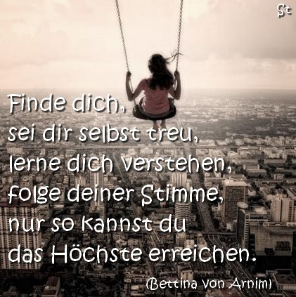 Finde dich, sei dir selbst treu, lerne dich verstehen, folge deiner Stimme, nur so kannst du das Höchste erreichen. (Bettina von Arnim)