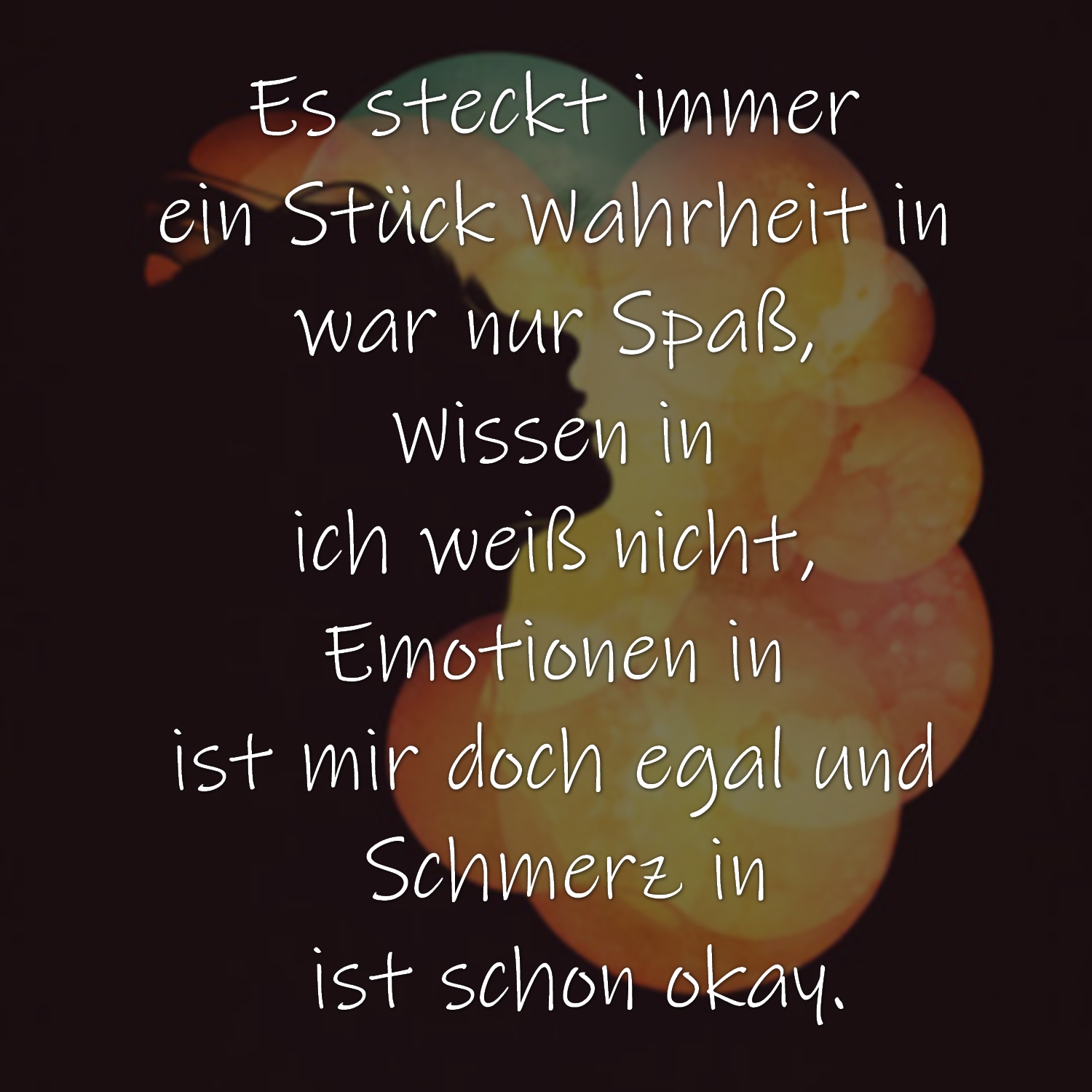 Es steckt immer 
ein Stück Wahrheit in 
war nur Spaß, 
Wissen in 
ich weiß nicht, 
Emotionen in 
ist mir doch egal und 
Schmerz in
 ist schon okay.
