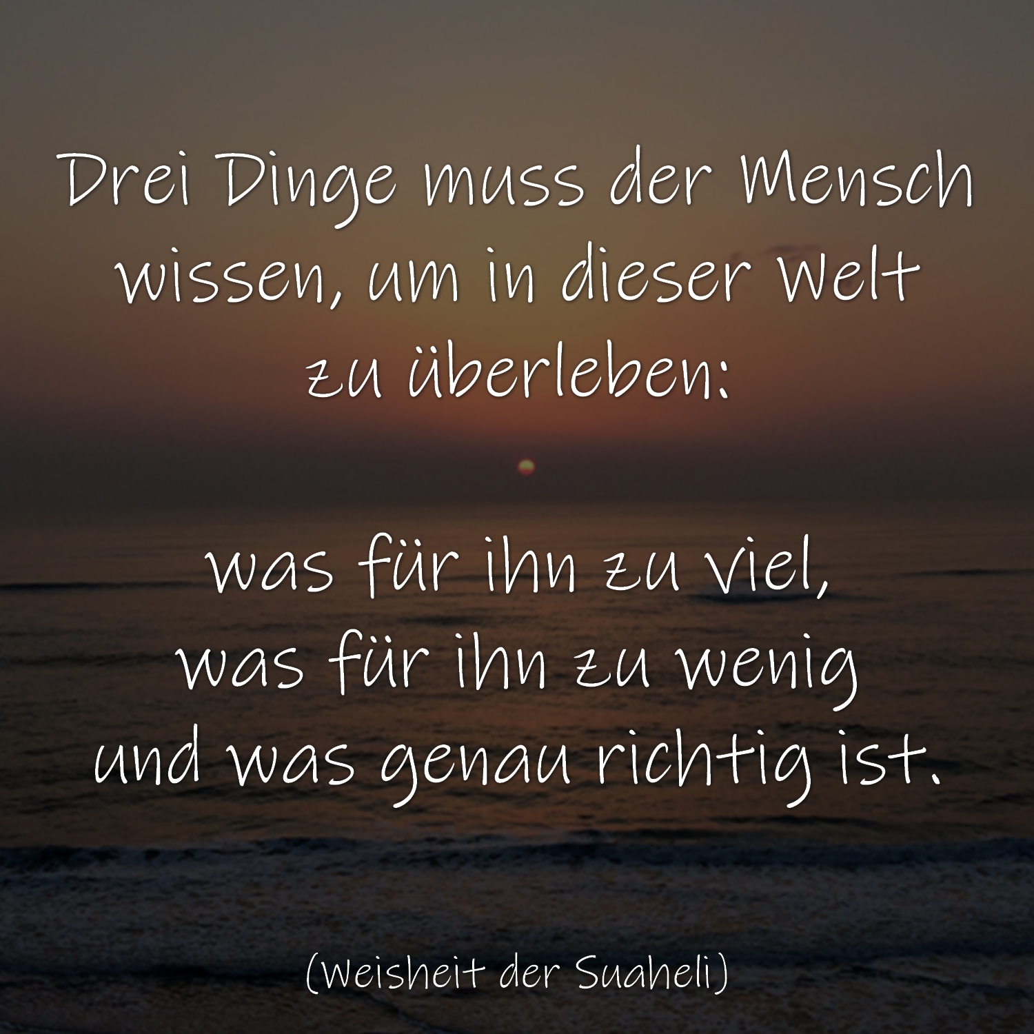 Drei Dinge muss der Mensch wissen, um in dieser Welt zu überleben: was für ihn zu viel, was für ihn zu wenig und was genau richtig ist. (Weisheit der Suaheli)