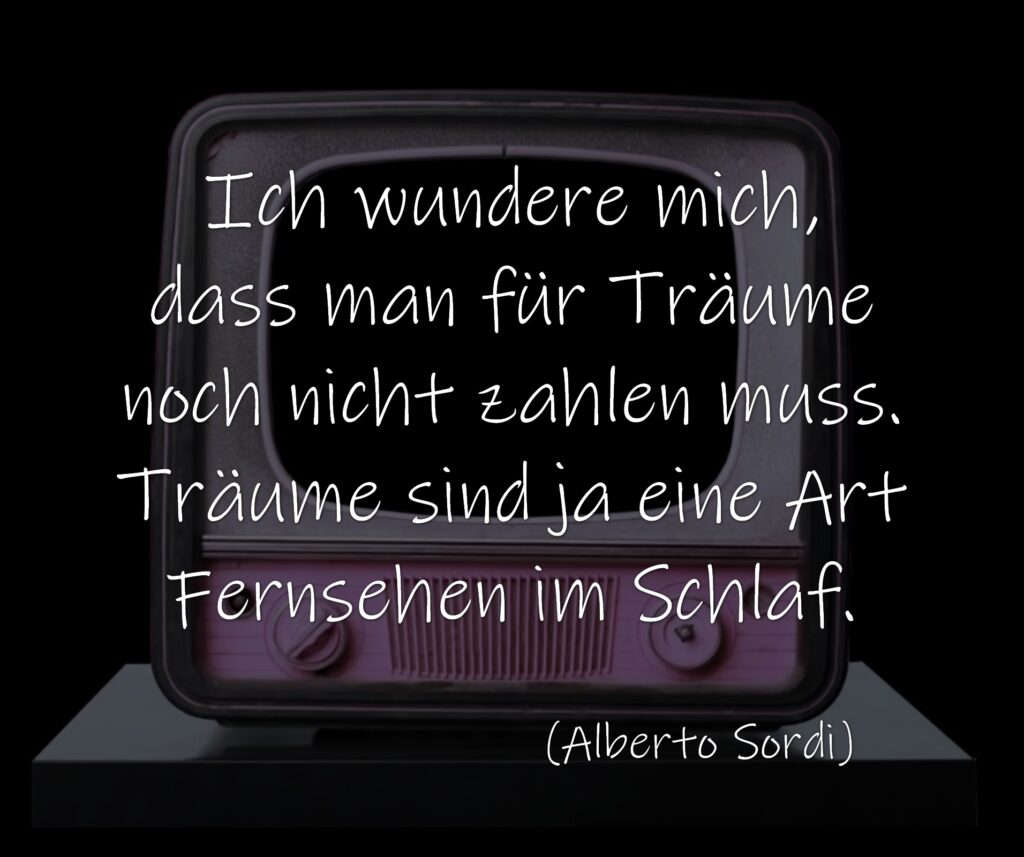 Ich wundere mich, dass man für Träume noch nicht zahlen muss. Träume sind ja eine Art Fernsehen im Schlaf. 

(Alberto Sordi)